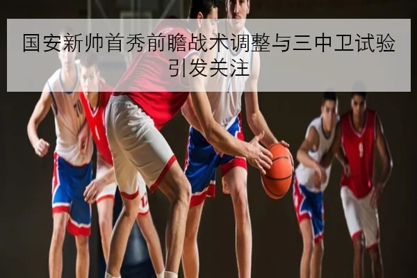 国安新帅首秀前瞻战术调整与三中卫试验引发关注